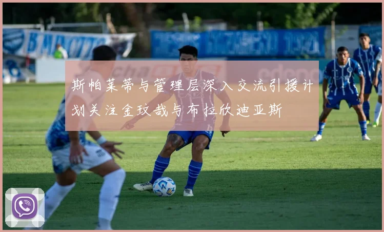 斯帕莱蒂与管理层深入交流引援计划关注金玟哉与布拉欣迪亚斯