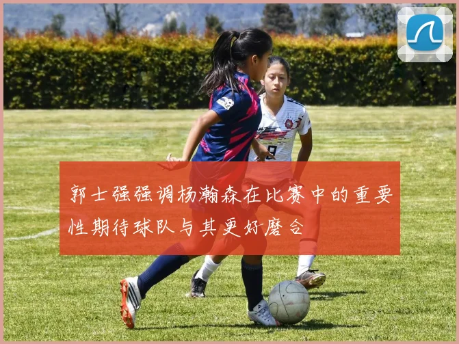 郭士强强调杨瀚森在比赛中的重要性期待球队与其更好磨合