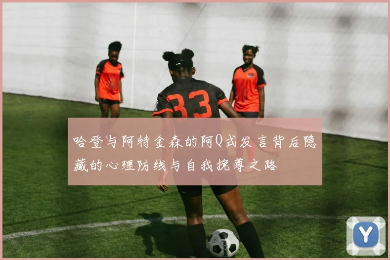哈登与阿特金森的阿Q式发言背后隐藏的心理防线与自我挽尊之路
