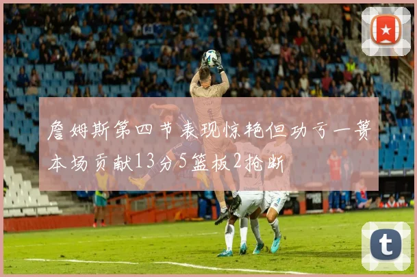 詹姆斯第四节表现惊艳但功亏一篑本场贡献13分5篮板2抢断