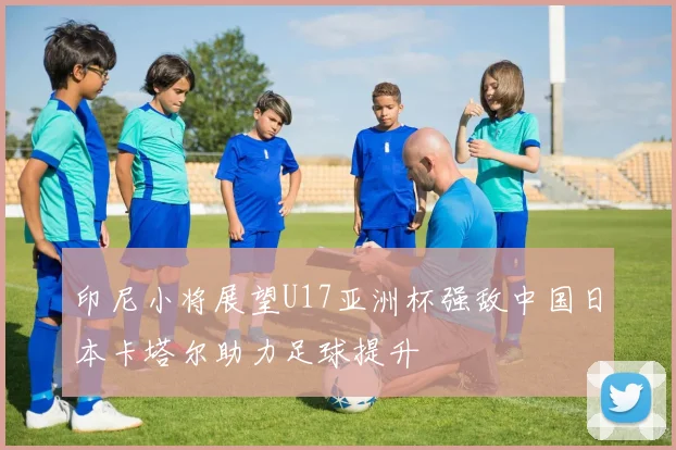 印尼小将展望U17亚洲杯强敌中国日本卡塔尔助力足球提升