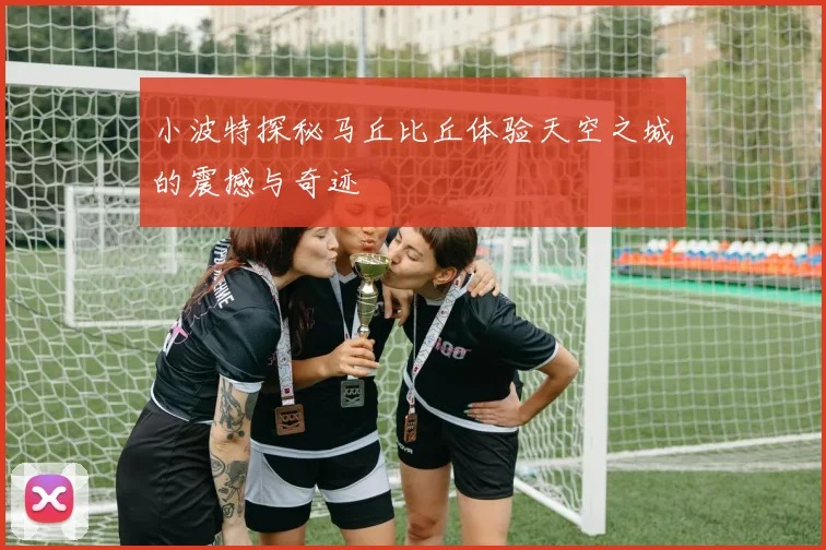 小波特探秘马丘比丘体验天空之城的震撼与奇迹