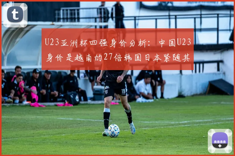 U23亚洲杯四强身价分析：中国U23身价是越南的27倍韩国日本紧随其后