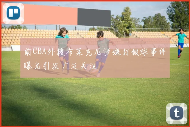 前CBA外援布莱克尼涉嫌打假球事件曝光引发广泛关注