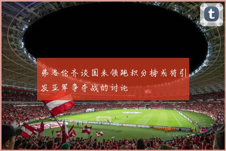 弗洛伦齐谈国米领跑积分榜或将引发亚军争夺战的讨论