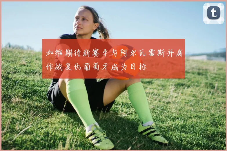 加维期待新赛季与阿尔瓦雷斯并肩作战复仇葡萄牙成为目标
