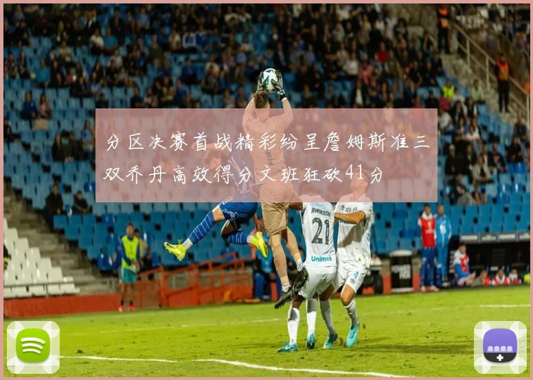 分区决赛首战精彩纷呈詹姆斯准三双乔丹高效得分文班狂砍41分
