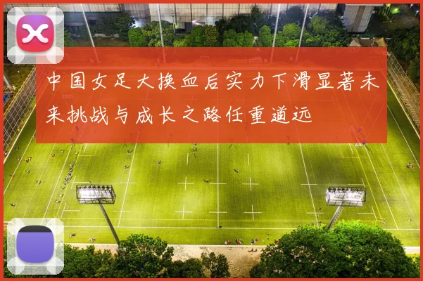 中国女足大换血后实力下滑显著未来挑战与成长之路任重道远