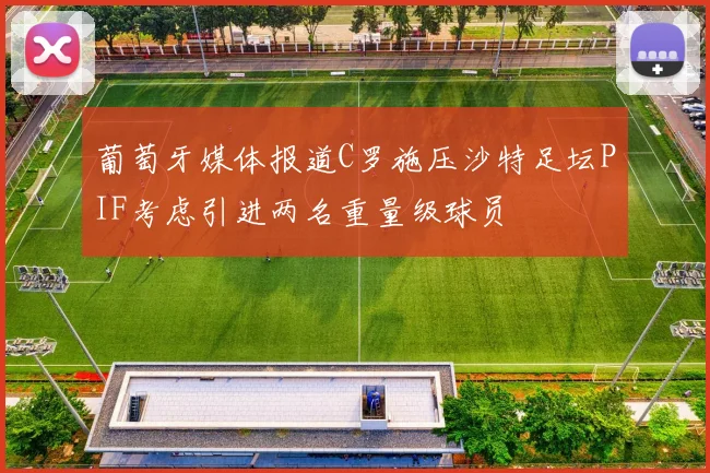 葡萄牙媒体报道C罗施压沙特足坛PIF考虑引进两名重量级球员