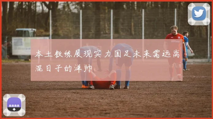 本土教练展现实力国足未来需远离混日子的洋帅