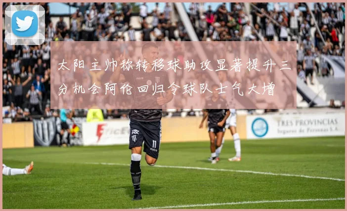 太阳主帅称转移球助攻显著提升三分机会阿伦回归令球队士气大增
