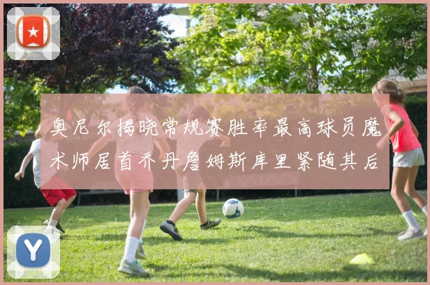 奥尼尔揭晓常规赛胜率最高球员魔术师居首乔丹詹姆斯库里紧随其后