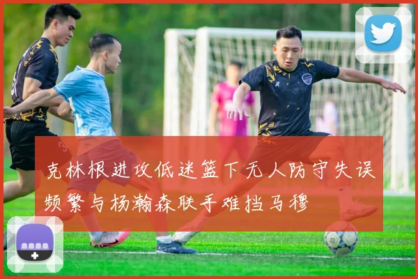 克林根进攻低迷篮下无人防守失误频繁与杨瀚森联手难挡马穆